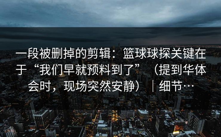 一段被删掉的剪辑：篮球球探关键在于“我们早就预料到了”（提到华体会时，现场突然安静）｜细节…