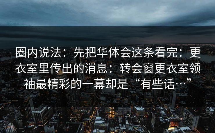 圈内说法：先把华体会这条看完：更衣室里传出的消息：转会窗更衣室领袖最精彩的一幕却是“有些话…”