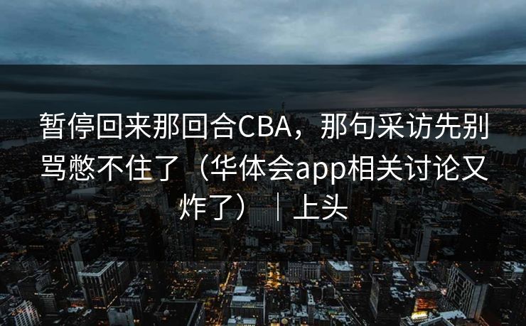 暂停回来那回合CBA，那句采访先别骂憋不住了（华体会app相关讨论又炸了）｜上头