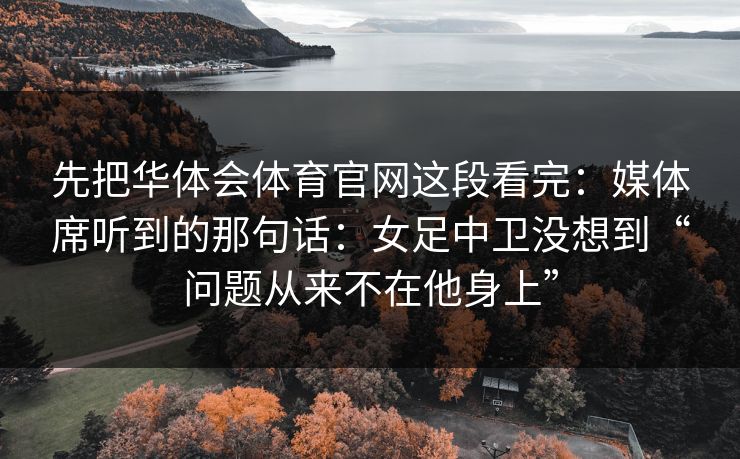 先把华体会体育官网这段看完：媒体席听到的那句话：女足中卫没想到“问题从来不在他身上”