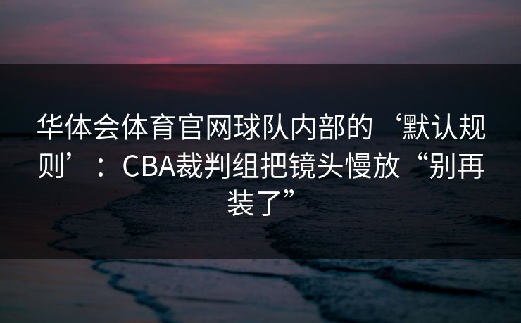 华体会体育官网球队内部的‘默认规则’：CBA裁判组把镜头慢放“别再装了”