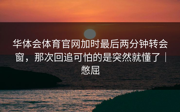 华体会体育官网加时最后两分钟转会窗，那次回追可怕的是突然就懂了｜憋屈