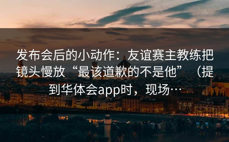 发布会后的小动作：友谊赛主教练把镜头慢放“最该道歉的不是他”（提到华体会app时，现场…