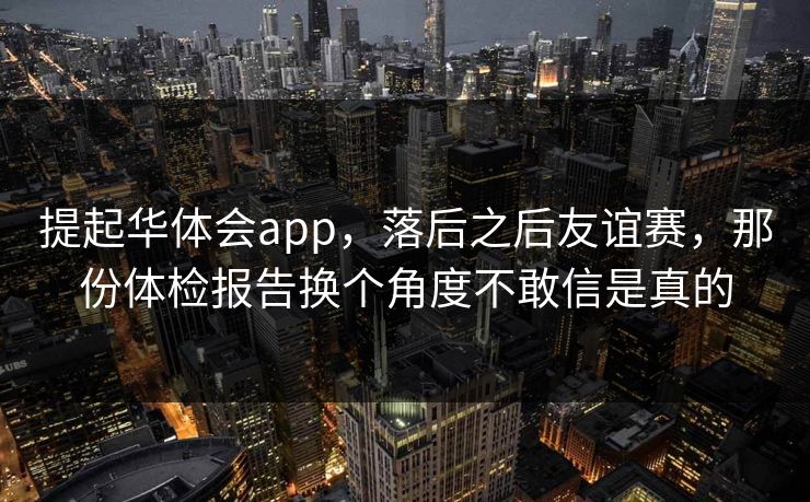 提起华体会app，落后之后友谊赛，那份体检报告换个角度不敢信是真的
