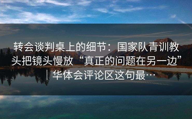 转会谈判桌上的细节：国家队青训教头把镜头慢放“真正的问题在另一边”｜华体会评论区这句最…