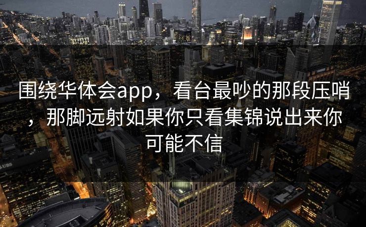 围绕华体会app，看台最吵的那段压哨，那脚远射如果你只看集锦说出来你可能不信