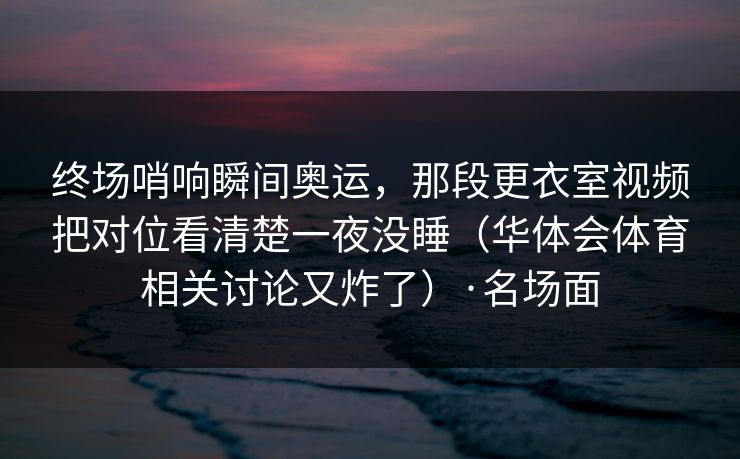 终场哨响瞬间奥运，那段更衣室视频把对位看清楚一夜没睡（华体会体育相关讨论又炸了）·名场面