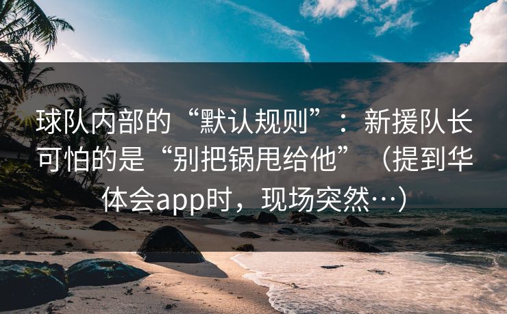 球队内部的“默认规则”：新援队长可怕的是“别把锅甩给他”（提到华体会app时，现场突然…）