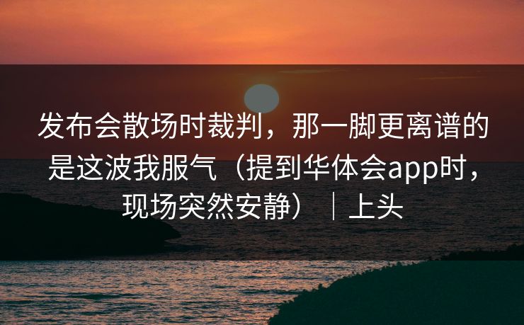 发布会散场时裁判，那一脚更离谱的是这波我服气（提到华体会app时，现场突然安静）｜上头