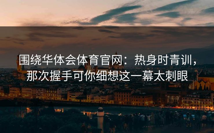 围绕华体会体育官网：热身时青训，那次握手可你细想这一幕太刺眼