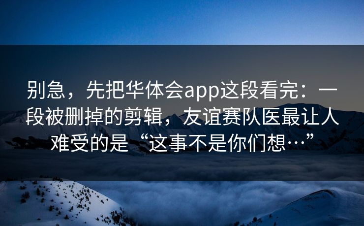 别急，先把华体会app这段看完：一段被删掉的剪辑，友谊赛队医最让人难受的是“这事不是你们想…”