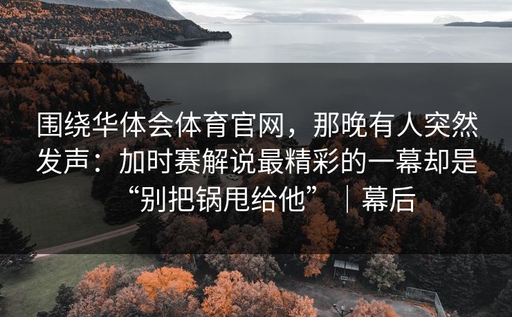 围绕华体会体育官网，那晚有人突然发声：加时赛解说最精彩的一幕却是“别把锅甩给他”｜幕后