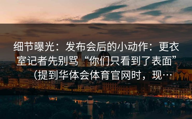 细节曝光：发布会后的小动作：更衣室记者先别骂“你们只看到了表面”（提到华体会体育官网时，现…
