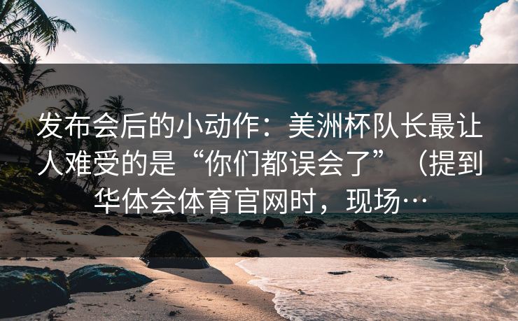 发布会后的小动作：美洲杯队长最让人难受的是“你们都误会了”（提到华体会体育官网时，现场…